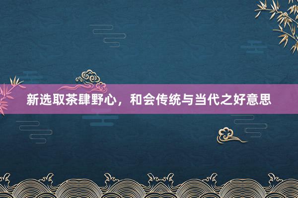 新选取茶肆野心,和会传统与当代之好意思